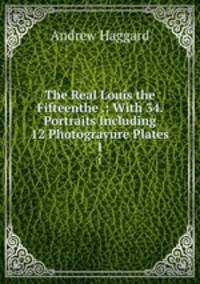 The Real Louis the Fifteenthe .: With 34. Portraits Including 12 Photogravure Plates. 1