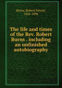 The life and times of the Rev. Robert Burns . including an unfinished autobiography
