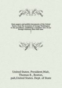 State papers and publick documents of the United States, from the accession of George Washington to the presidency, exhibiting a complete view of our foreign relations since that time . 5