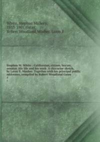 Stephen M. White : Californian, citizen, lawyer, senator. His life and his work. A character sketch, by Leroy E. Mosher. Together with his principal public addresses, compiled by Robert Woodland Gates. 1