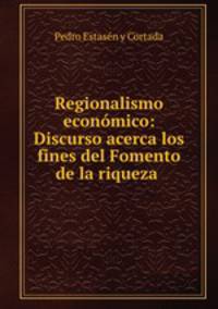 Regionalismo economico: Discurso acerca los fines del Fomento de la riqueza .