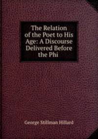 The Relation of the Poet to His Age: A Discourse Delivered Before the Phi .