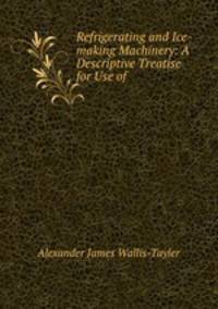 Refrigerating and Ice-making Machinery: A Descriptive Treatise for Use of .