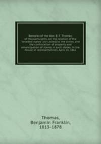 Remarks of the Hon. B. F. Thomas, of Massachusetts, on the relation of the "seceded states" (so-called) to the Union, and the confiscation of property and emancipation of slaves in such states; in the House of representatives, April 10, 1862