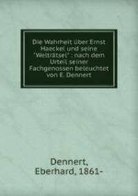 Die Wahrheit ber Ernst Haeckel und seine "Weltrtsel" : nach dem Urteil seiner Fachgenossen beleuchtet von E. Dennert