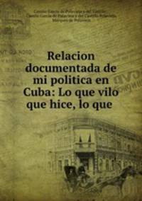 Relacion documentada de mi politica en Cuba: Lo que vilo que hice, lo que .