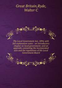 The Local Government Act, 1894, with full explanation notes : an introductory chapter on local government; and an appendix containing the incorporated acts and the regulations of the Local Government Board