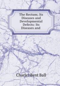 The Rectum; Its Diseases and Developmental Defects: Its Diseases and .