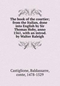 The book of the courtier; from the Italian, done into English by Sir Thomas Hoby, anno 1561, with an introd. by Walter Raleigh