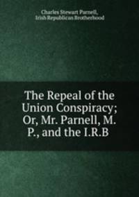 The Repeal of the Union Conspiracy; Or, Mr. Parnell, M.P., and the I.R.B .