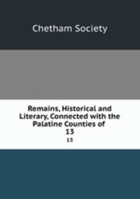 Remains, Historical and Literary, Connected with the Palatine Counties of .. 13