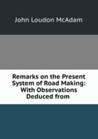 Remarks on the Present System of Road Making: With Observations Deduced from .