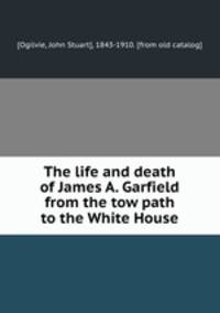 The life and death of James A. Garfield from the tow path to the White House