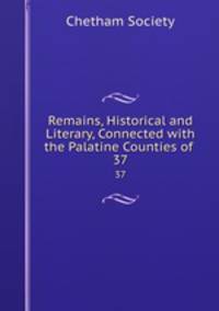 Remains, Historical and Literary, Connected with the Palatine Counties of .. 37