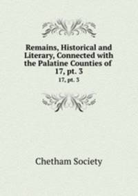 Remains, Historical and Literary, Connected with the Palatine Counties of .. 17, pt. 3