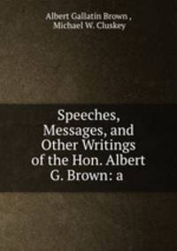 Speeches, Messages, and Other Writings of the Hon. Albert G. Brown: a .