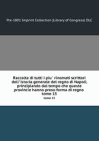 Raccolta di tutti i piu rinomati scrittori dell` istoria generale del regno di Napoli, principiando dal tempo che queste provincie hanno preso forma di regno. Volume 15