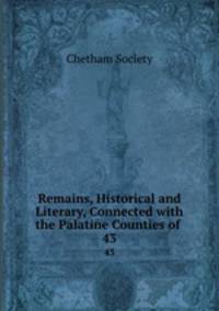Remains, Historical and Literary, Connected with the Palatine Counties of .. 43