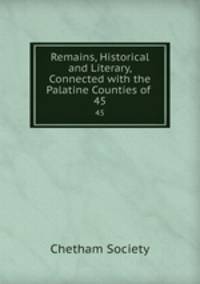 Remains, Historical and Literary, Connected with the Palatine Counties of .. 45