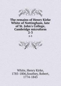 The remains of Henry Kirke White of Nottingham, late of St. John`s College, Cambridge microform. 2-3