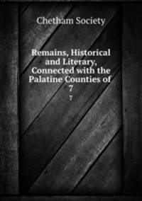 Remains, Historical and Literary, Connected with the Palatine Counties of .. 7