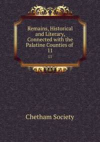 Remains, Historical and Literary, Connected with the Palatine Counties of .. 11