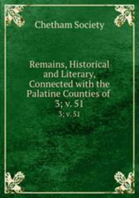 Remains, Historical and Literary, Connected with the Palatine Counties of .. 3; v. 51