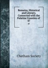 Remains, Historical and Literary, Connected with the Palatine Counties of .. 47