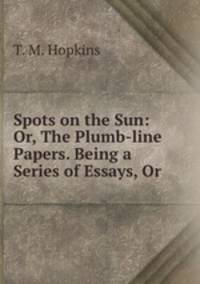Spots on the Sun: Or, The Plumb-line Papers. Being a Series of Essays, Or .