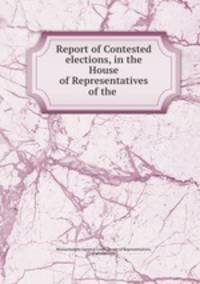 Report of Contested elections, in the House of Representatives of the .