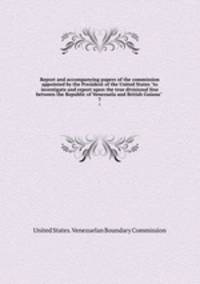 Report and accompanying papers of the commission appointed by the President of the United States "to investigate and report upon the true divisional line between the Republic of Venezuela and British Guiana" .. 7