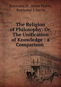 The Religion of Philosophy: Or, The Unification of Knowledge : a Comparison .