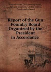 Report of the Gun Foundry Board Organized by the President in Accordance .