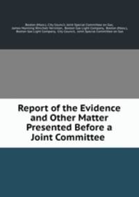 Report of the Evidence and Other Matter Presented Before a Joint Committee .