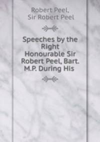 Speeches by the Right Honourable Sir Robert Peel, Bart. M.P. During His .