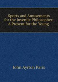Sports and Amusements for the Juvenile Philosopher: A Present for the Young .