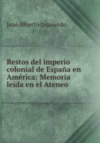 Restos del imperio colonial de Espana en America: Memoria leida en el Ateneo .