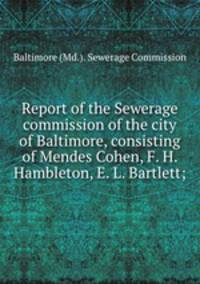 Report of the Sewerage commission of the city of Baltimore, consisting of Mendes Cohen, F. H. Hambleton, E. L. Bartlett;
