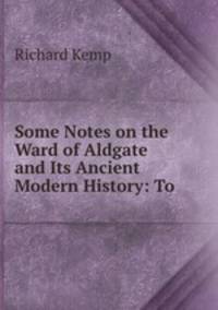 Some Notes on the Ward of Aldgate and Its Ancient & Modern History: To .