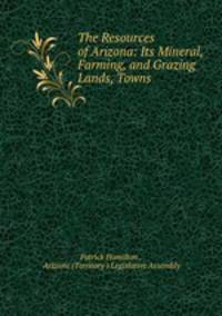 The Resources of Arizona: Its Mineral, Farming, and Grazing Lands, Towns .