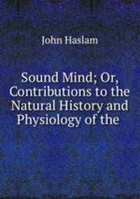 Sound Mind; Or, Contributions to the Natural History and Physiology of the .