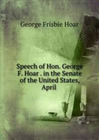 Speech of Hon. George F. Hoar . in the Senate of the United States, April .
