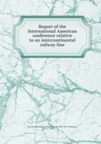Report of the International American conference relative to an intercontinental railway line