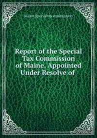 Report of the Special Tax Commission of Maine, Appointed Under Resolve of .