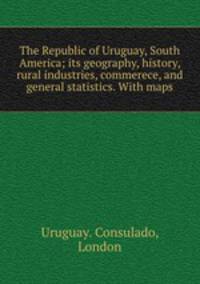 The Republic of Uruguay, South America; its geography, history, rural industries, commerece, and general statistics. With maps