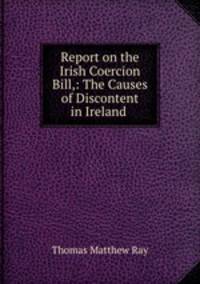 Report on the Irish Coercion Bill,: The Causes of Discontent in Ireland .