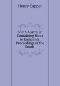South Australia: Containing Hints to Emigrants, Proceedings of the South .