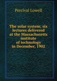The solar system; six lectures delivered at the Massachusetts institute of technology in December, 1902
