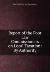 Report of the Poor Law Commissioners on Local Taxation: By Authority