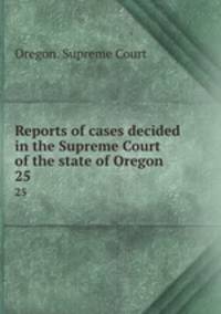 Reports of cases decided in the Supreme Court of the state of Oregon. 25
